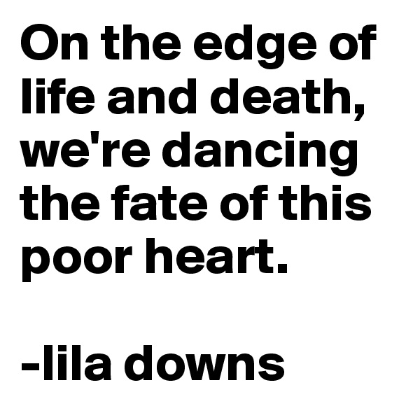 On the edge of life and death, we're dancing the fate of this poor heart.

-lila downs