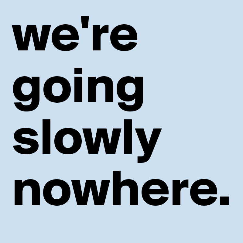 we're going slowly nowhere.