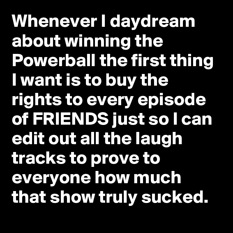 Whenever I daydream about winning the Powerball the first thing I want is to buy the rights to every episode of FRIENDS just so I can edit out all the laugh tracks to prove to everyone how much that show truly sucked.