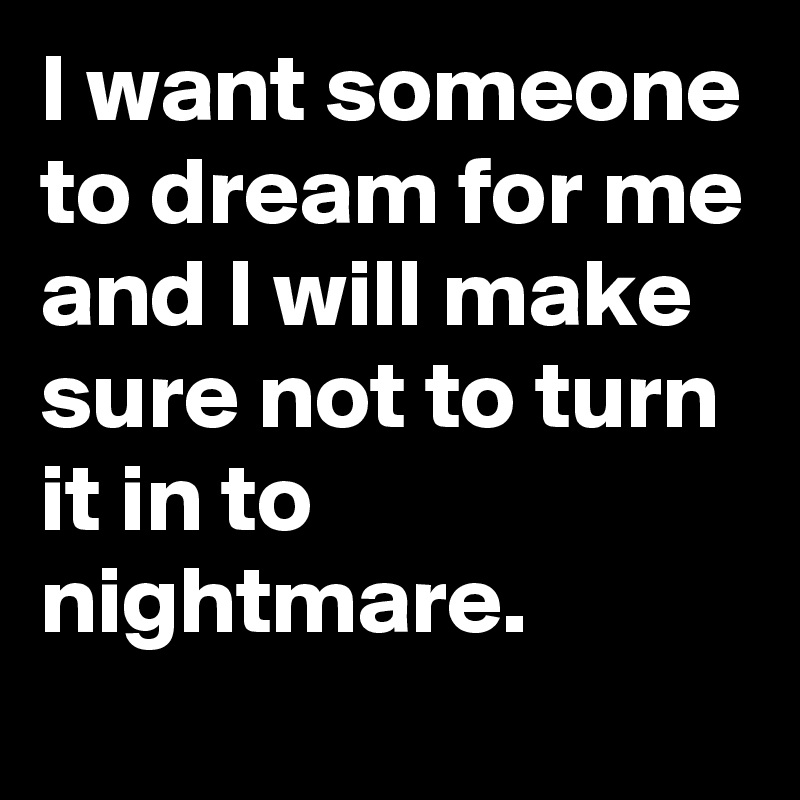 I want someone to dream for me and I will make sure not to turn it in to nightmare.