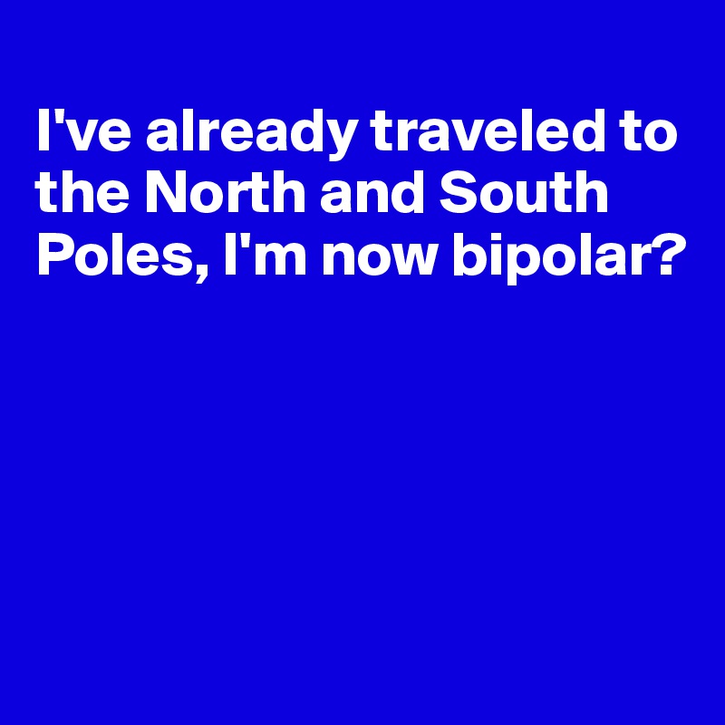 
I've already traveled to the North and South Poles, I'm now bipolar?





