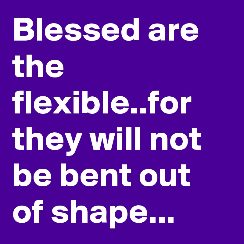 Blessed are the flexible..for they will not be bent out of shape...