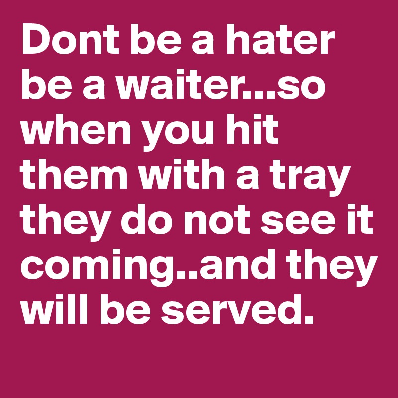 Dont be a hater be a waiter...so when you hit them with a tray they do not see it coming..and they will be served.