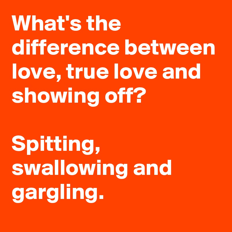 What's the difference between love, true love and showing off?

Spitting, swallowing and gargling.