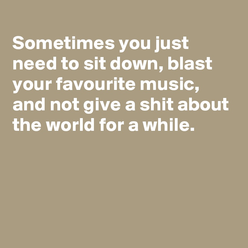 
Sometimes you just need to sit down, blast your favourite music, and not give a shit about the world for a while.



