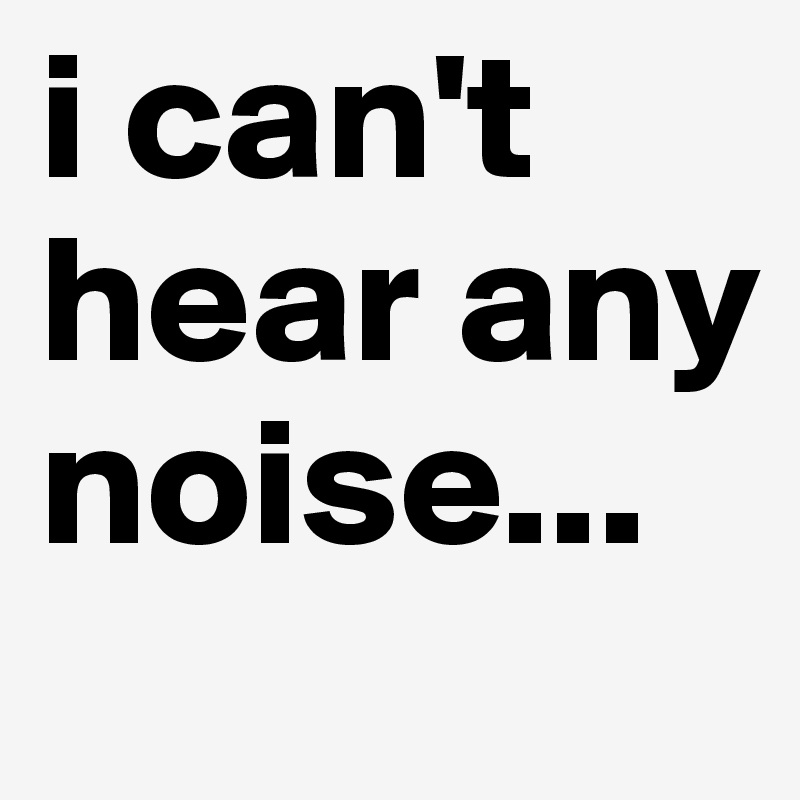 i can't hear any noise...