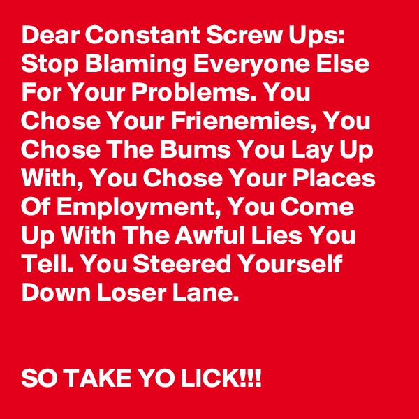 Dear Constant Screw Ups: Stop Blaming Everyone Else For Your Problems. You Chose Your Frienemies, You Chose The Bums You Lay Up With, You Chose Your Places Of Employment, You Come Up With The Awful Lies You Tell. You Steered Yourself Down Loser Lane.


SO TAKE YO LICK!!!