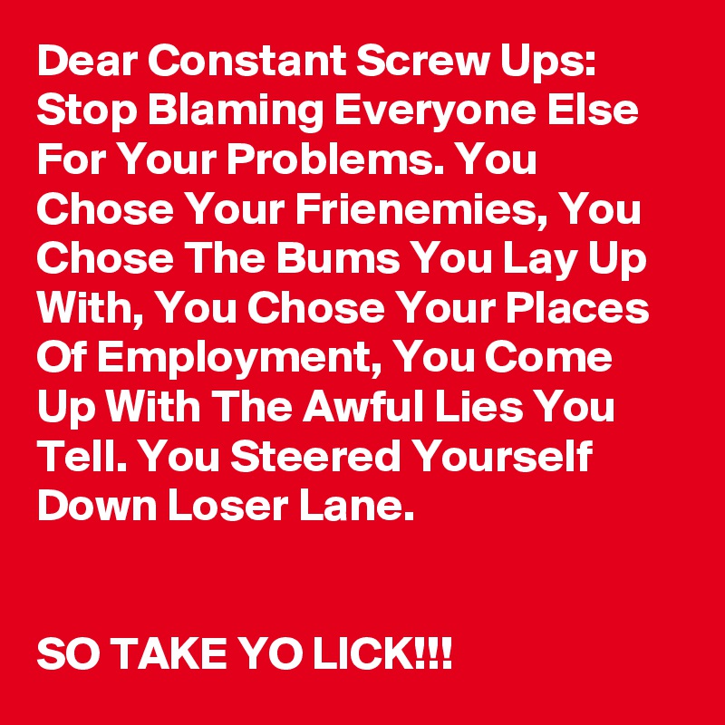 Dear Constant Screw Ups: Stop Blaming Everyone Else For Your Problems. You Chose Your Frienemies, You Chose The Bums You Lay Up With, You Chose Your Places Of Employment, You Come Up With The Awful Lies You Tell. You Steered Yourself Down Loser Lane.


SO TAKE YO LICK!!!