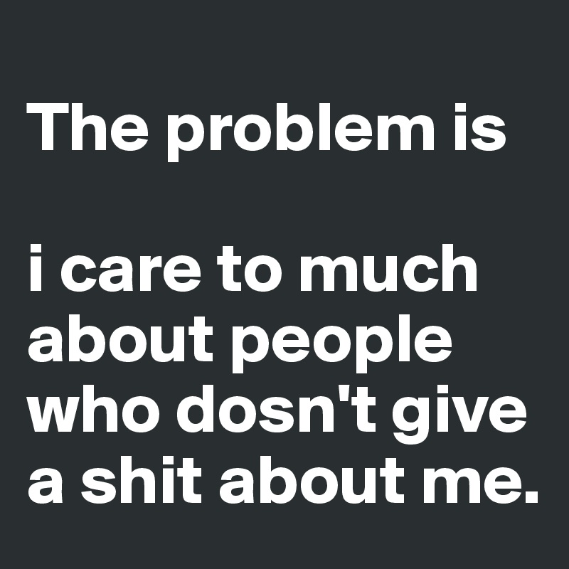 
The problem is

i care to much about people who dosn't give a shit about me.