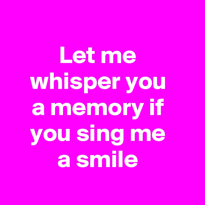 
Let me 
whisper you 
a memory if 
you sing me 
a smile 
