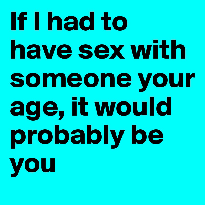 If I had to have sex with someone your age, it would probably be you