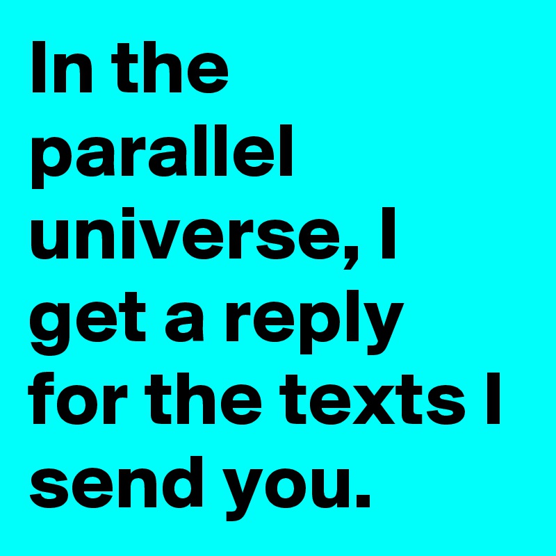 In the parallel universe, I get a reply for the texts I send you. 