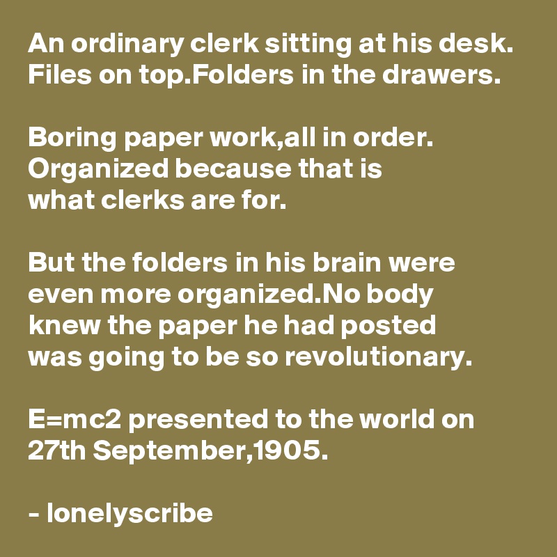 An ordinary clerk sitting at his desk.
Files on top.Folders in the drawers.

Boring paper work,all in order.
Organized because that is 
what clerks are for.

But the folders in his brain were even more organized.No body 
knew the paper he had posted 
was going to be so revolutionary.

E=mc2 presented to the world on 27th September,1905.

- lonelyscribe 
