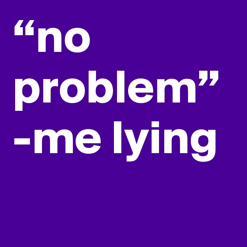 “no problem” -me lying