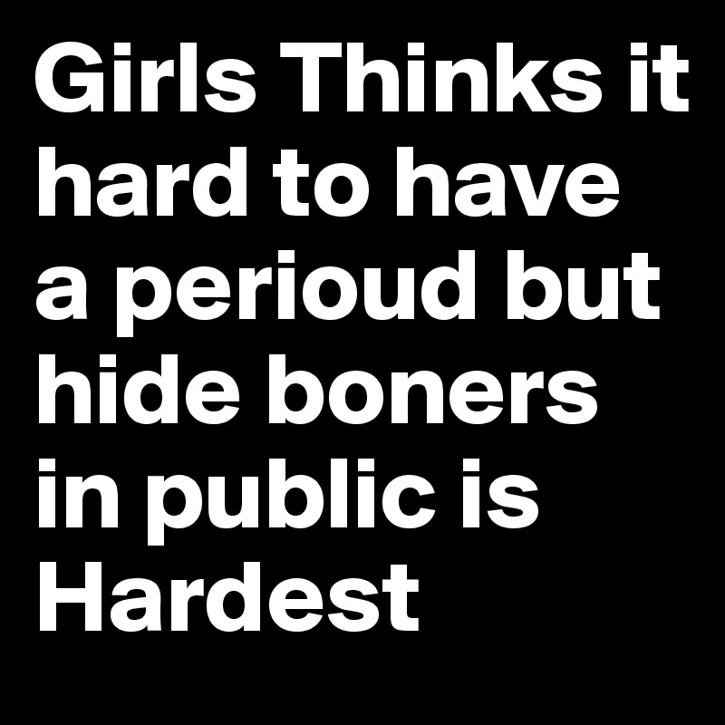 Girls Thinks it hard to have a perioud but hide boners in public is Hardest 