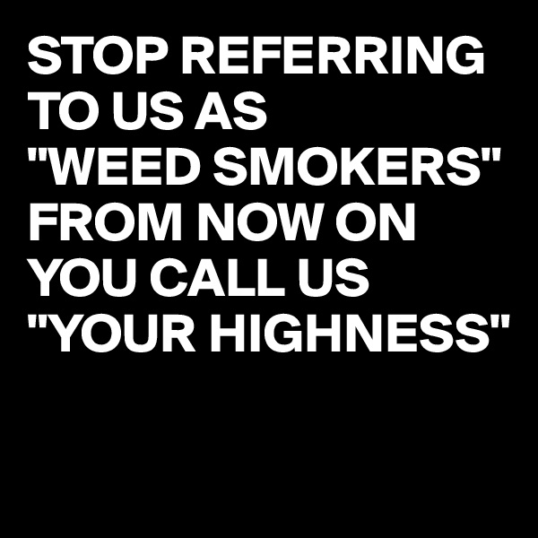 STOP REFERRING TO US AS 
"WEED SMOKERS" 
FROM NOW ON YOU CALL US 
"YOUR HIGHNESS"

 