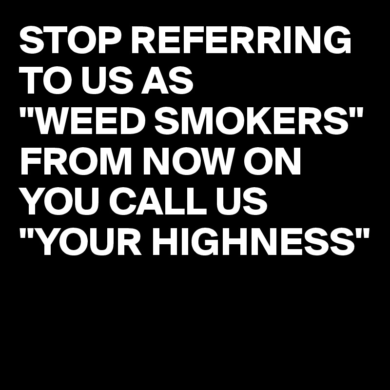 STOP REFERRING TO US AS 
"WEED SMOKERS" 
FROM NOW ON YOU CALL US 
"YOUR HIGHNESS"

 