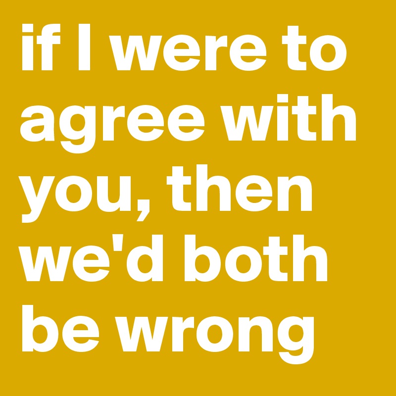 if I were to agree with you, then we'd both be wrong