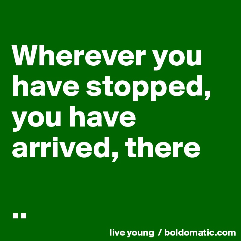 
Wherever you have stopped, you have arrived, there

..