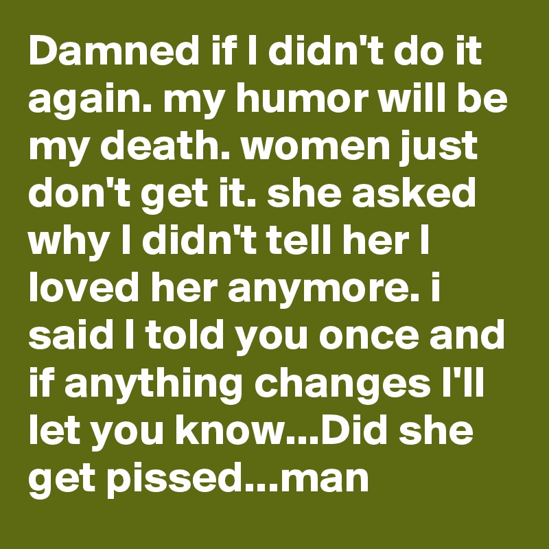 Damned if I didn't do it again. my humor will be my death. women just don't get it. she asked why I didn't tell her I loved her anymore. i said I told you once and if anything changes I'll let you know...Did she get pissed...man