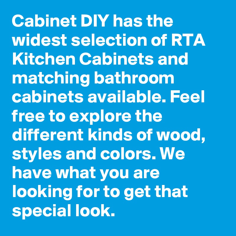 Cabinet DIY has the widest selection of RTA Kitchen Cabinets and matching bathroom cabinets available. Feel free to explore the different kinds of wood, styles and colors. We have what you are looking for to get that special look.