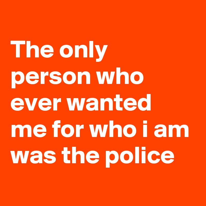 
The only person who ever wanted me for who i am was the police 