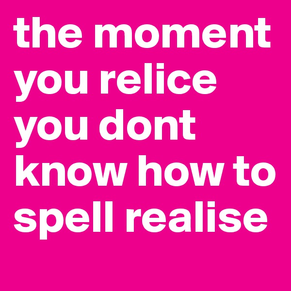 the moment you relice you dont know how to spell realise