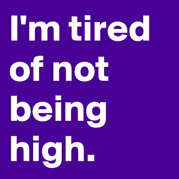 I'm tired of not being high.