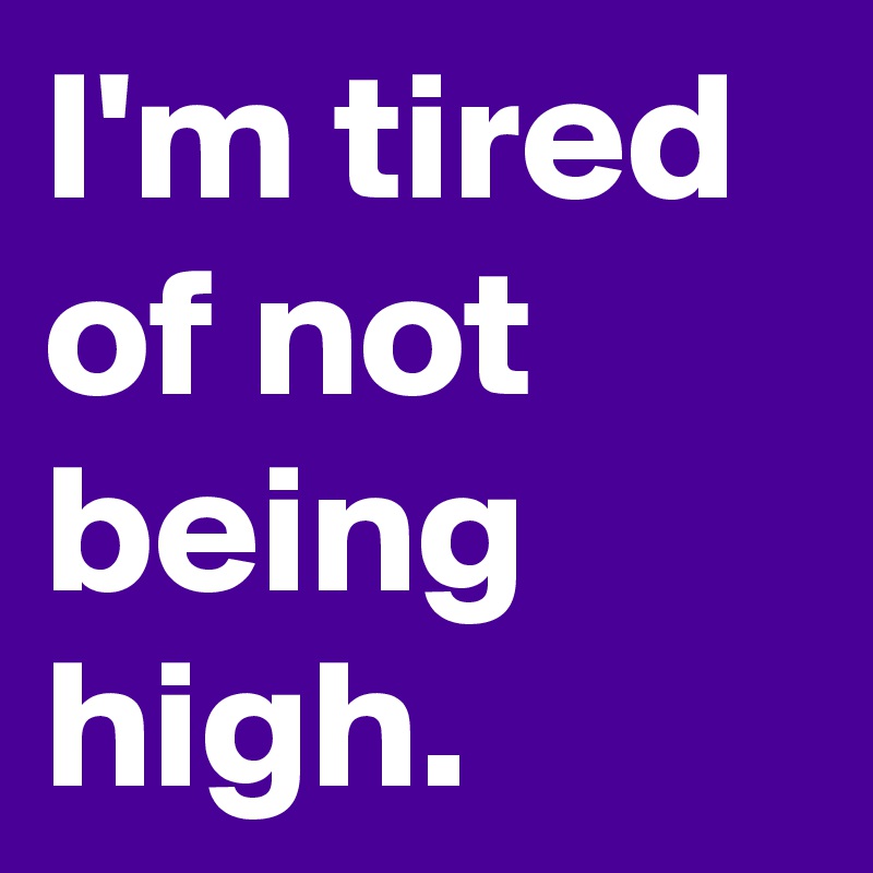 I'm tired of not being high.