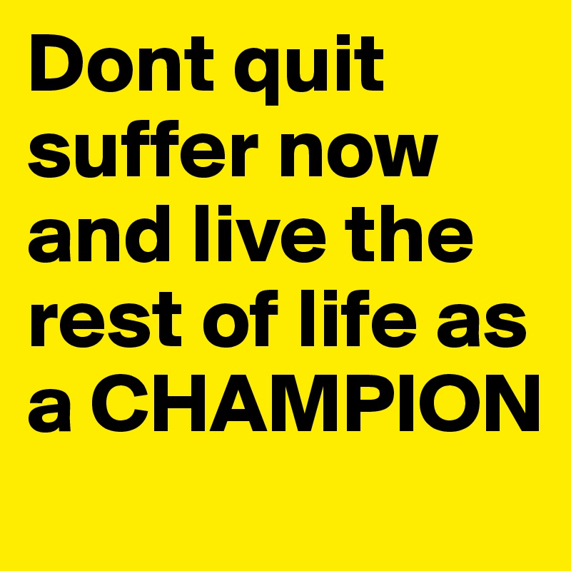 Dont quit suffer now and live the rest of life as a CHAMPION