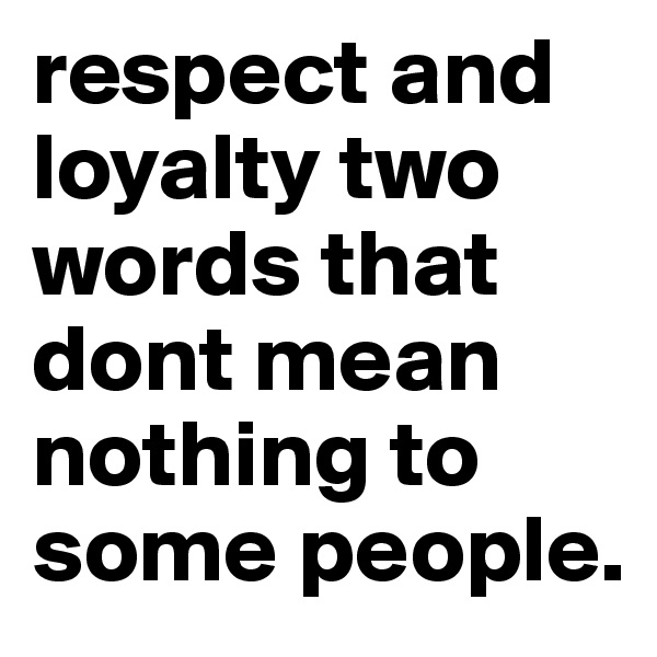 respect and loyalty two words that dont mean nothing to some people. 