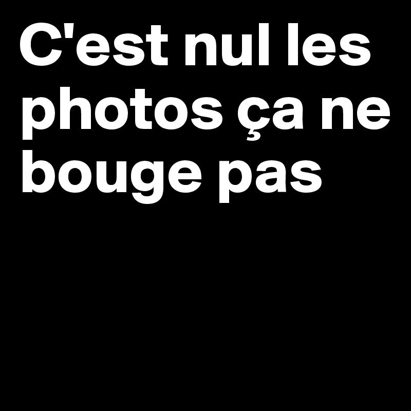 C'est nul les photos ça ne bouge pas

