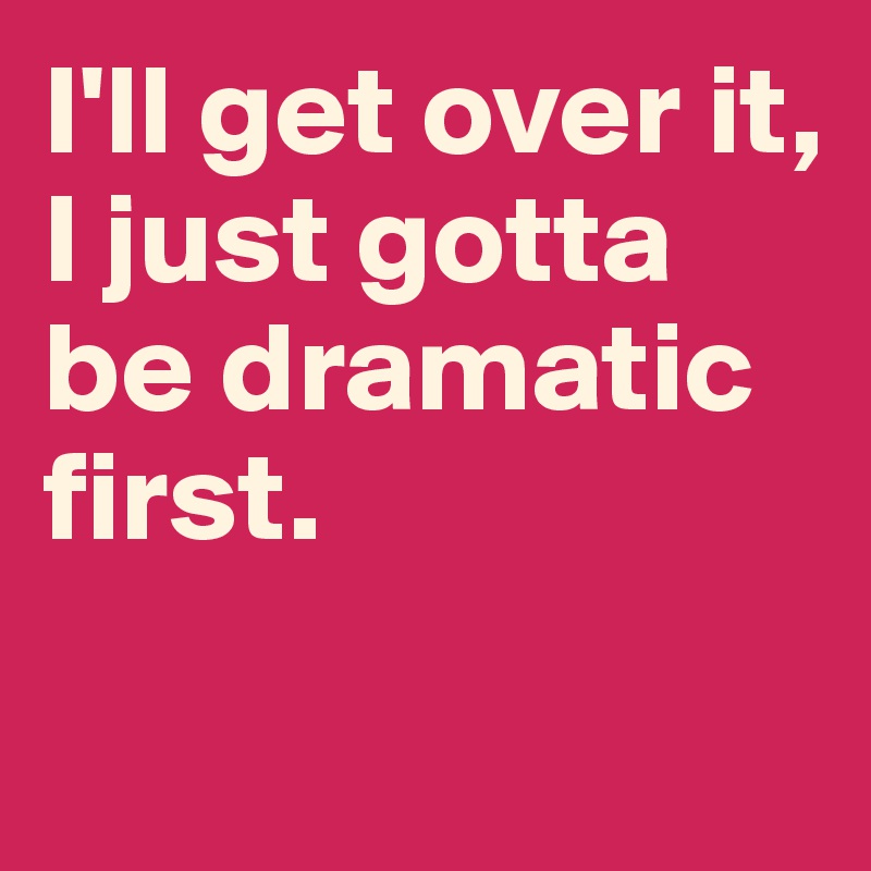 I'll get over it, I just gotta be dramatic first. 


