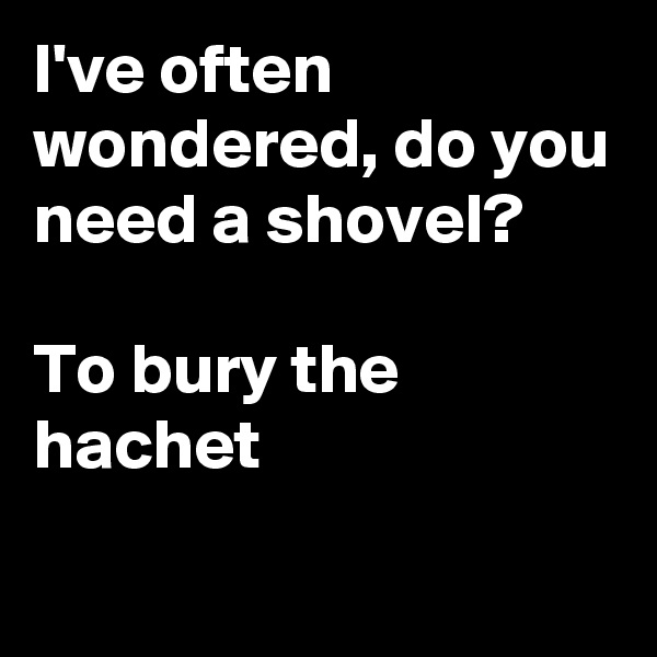 I've often wondered, do you need a shovel? 

To bury the hachet
  