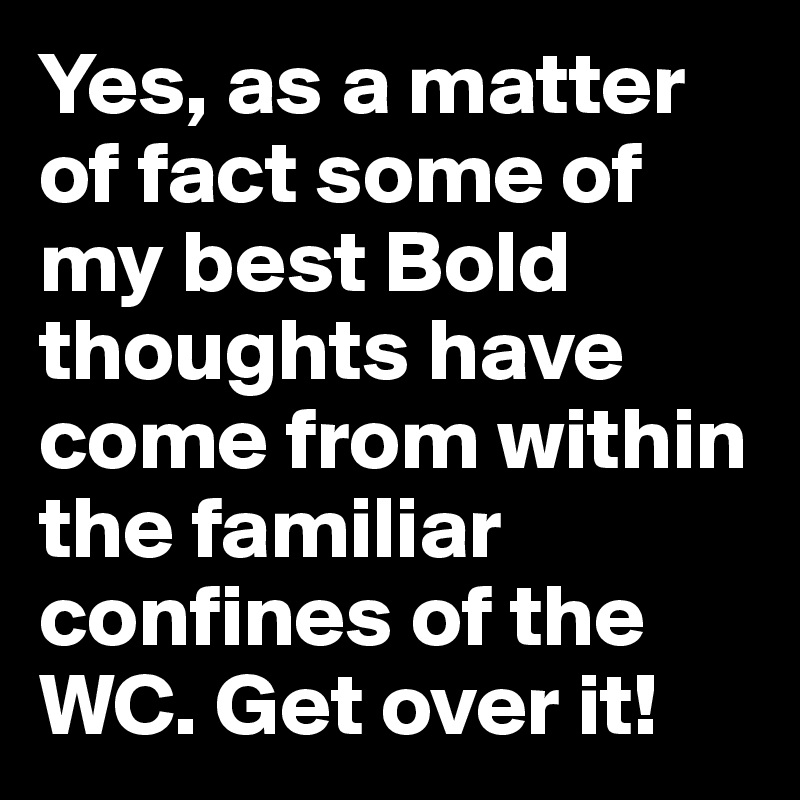 Yes, as a matter of fact some of my best Bold thoughts have come from within the familiar confines of the WC. Get over it!