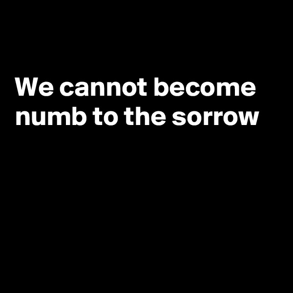

We cannot become numb to the sorrow 




