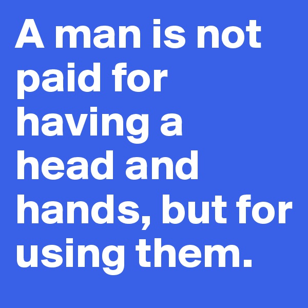 A man is not paid for having a head and hands, but for using them.