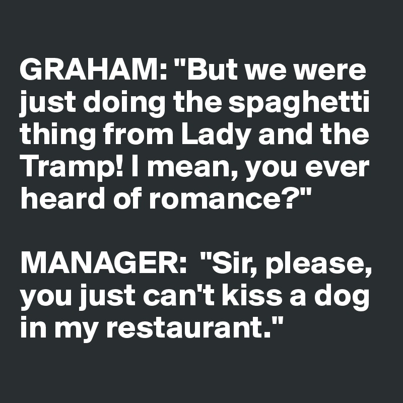 
GRAHAM: "But we were just doing the spaghetti 
thing from Lady and the 
Tramp! I mean, you ever 
heard of romance?"

MANAGER:  "Sir, please, 
you just can't kiss a dog 
in my restaurant."

