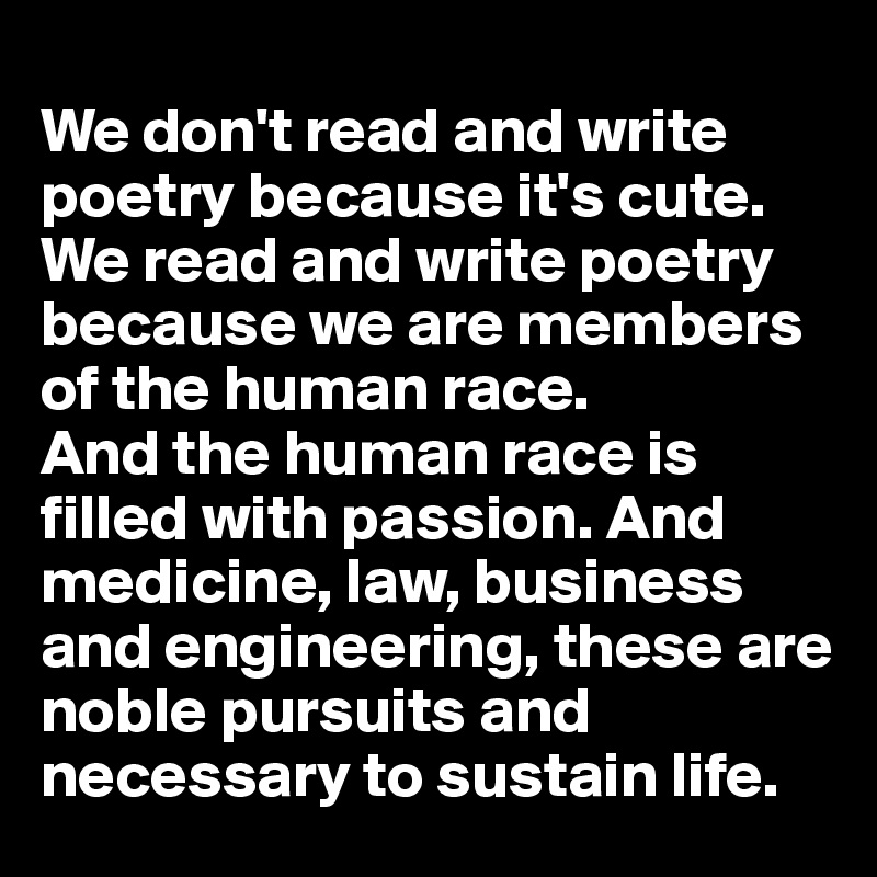 
We don't read and write poetry because it's cute. We read and write poetry because we are members of the human race.           And the human race is filled with passion. And medicine, law, business and engineering, these are noble pursuits and necessary to sustain life. 