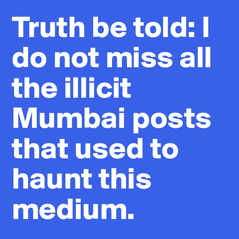 Truth be told: I do not miss all the illicit Mumbai posts that used to haunt this medium.