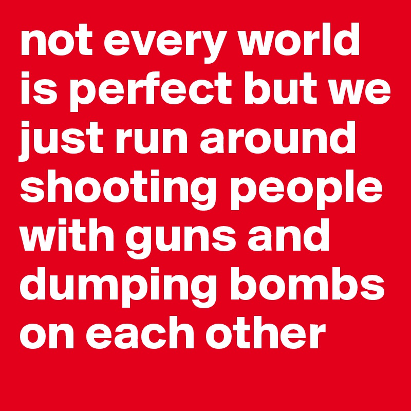 not every world is perfect but we just run around shooting people with guns and dumping bombs on each other