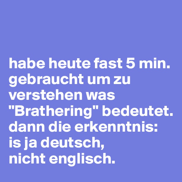 


habe heute fast 5 min. gebraucht um zu verstehen was "Brathering" bedeutet.
dann die erkenntnis: is ja deutsch, 
nicht englisch.