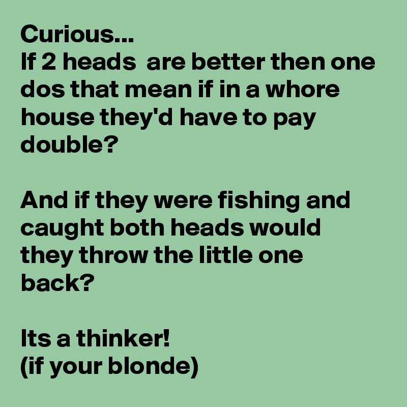 Curious...
If 2 heads  are better then one dos that mean if in a whore house they'd have to pay double?

And if they were fishing and caught both heads would they throw the little one back?

Its a thinker! 
(if your blonde) 