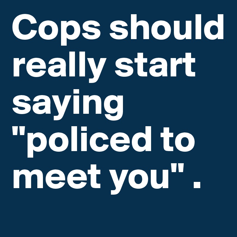 Cops should really start saying "policed to meet you" .
