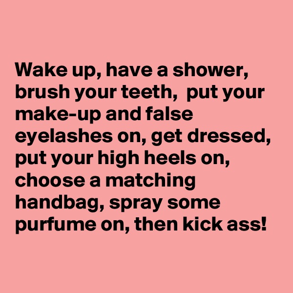

Wake up, have a shower, brush your teeth,  put your make-up and false eyelashes on, get dressed, put your high heels on, choose a matching handbag, spray some purfume on, then kick ass!
