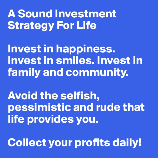 A Sound Investment Strategy For Life

Invest in happiness. Invest in smiles. Invest in family and community.

Avoid the selfish, pessimistic and rude that life provides you.

Collect your profits daily!