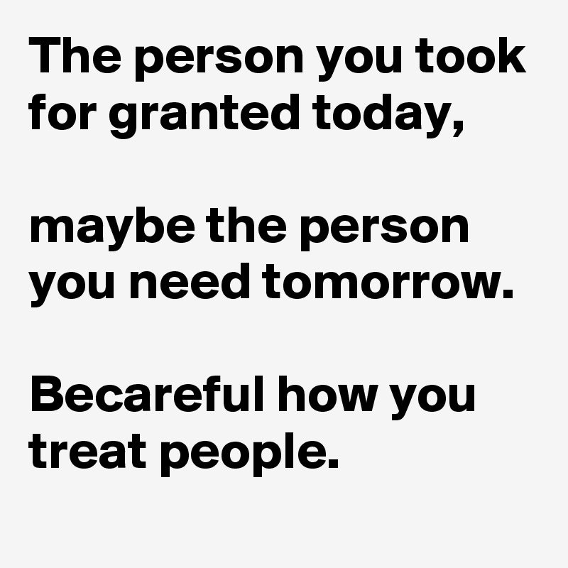 The person you took for granted today,

maybe the person you need tomorrow. 

Becareful how you treat people.