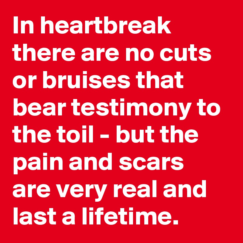 In heartbreak there are no cuts or bruises that bear testimony to the toil - but the pain and scars are very real and last a lifetime.