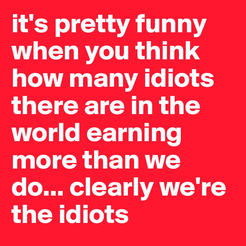 it's pretty funny when you think how many idiots there are in the world earning more than we do... clearly we're the idiots
