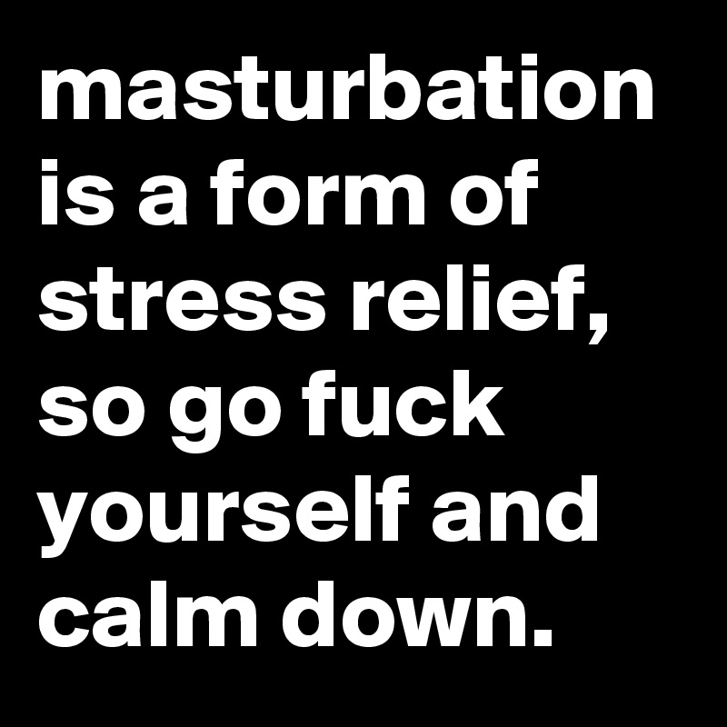 masturbation is a form of stress relief, so go fuck yourself and calm down.